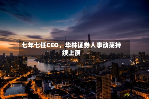 七年七任CEO，华林证券人事动荡持续上演-第2张图片