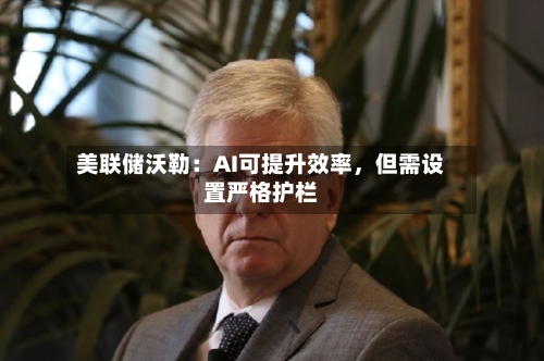 美联储沃勒：AI可提升效率，但需设置严格护栏-第3张图片