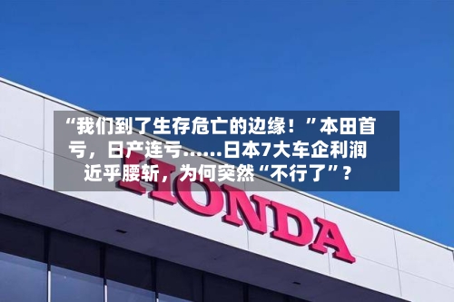 “我们到了生存危亡的边缘！”本田首亏，日产连亏……日本7大车企利润近乎腰斩，为何突然“不行了”？